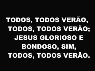 TODOS, TODOS VERÃO,
TODOS, TODOS VERÃO;
JESUS GLORIOSO E
BONDOSO, SIM,
TODOS, TODOS VERÃO.
 