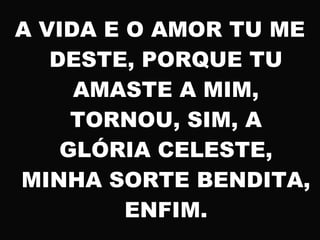 A VIDA E O AMOR TU ME
DESTE, PORQUE TU
AMASTE A MIM,
TORNOU, SIM, A
GLÓRIA CELESTE,
MINHA SORTE BENDITA,
ENFIM.
 