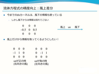 流流体⽅方程式の精度度向上：差分の精度度向上
l  ラプラシアン2次精度度→4次精度度
l  オイラー法(1次)→中点法(2次)
0 1 0
1 −4 1
0 1 0
0.2 0.8 0.2
0.8 −4 0.8
0.2 0.8 0.2
x = x_init
for i in xrange(T/dt):
dxdt = f(x)
x = x + dt * dxdt
x = x_init
for i in xrange(T/dt):
dxdt = f(x)
x_ = x + 0.5 * dt * dxdt
dxdt_ = f(x_)
x = x + dt * dxdt_
 