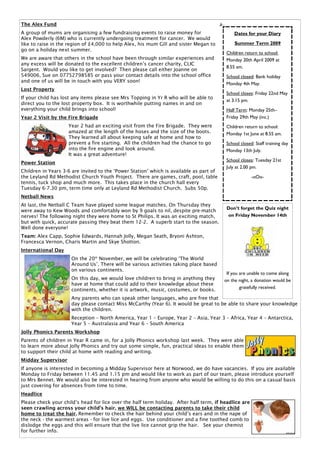The Alex Fund
A group of mums are organising a few fundraising events to raise money for                    Dates for your Diary
Alex Powderly (6M) who is currently undergoing treatment for cancer. We would
like to raise in the region of £4,000 to help Alex, his mum Gill and sister Megan to          Summer Term 2009
go on a holiday next summer.
                                                                                          Children return to school:
We are aware that others in the school have been through similar experiences and          Monday 20th April 2009 at
any excess will be donated to the excellent children’s cancer charity, CLIC
                                                                                          8.55 am.
Sargent. Would you like to get involved? Then please call either Joanne on
549006, Sue on 07752798585 or pass your contact details into the school office            School closed: Bank holiday
and one of us will be in touch with you VERY soon!
                                                                                          Monday 4th May.
Lost Property
                                                                                          School closes: Friday 22nd May
If your child has lost any items please see Mrs Topping in Yr R who will be able to
                                                                                          at 3.15 pm.
direct you to the lost property box. It is worthwhile putting names in and on
everything your child brings into school!                                                 Half Term: Monday 25th–
Year 2 Visit by the Fire Brigade                                                          Friday 29th May (inc.)
                    Year 2 had an exciting visit from the Fire Brigade. They were         Children return to school:
                    amazed at the length of the hoses and the size of the boots.          Monday 1st June at 8.55 am.
                    They learned all about keeping safe at home and how to
                    prevent a fire starting. All the children had the chance to go        School closed: Staff training day
                    into the fire engine and look around.                                 Monday 13th July.
                    It was a great adventure!
                                                                                          School closes: Tuesday 21st
Power Station
                                                                                          July at 2.00 pm.
Children in Years 3-6 are invited to the ‘Power Station’ which is available as part of
the Leyland Rd Methodist Church Youth Project. There are games, craft, pool, table                     -oOo-
tennis, tuck shop and much more. This takes place in the church hall every
Tuesday 6-7.30 pm, term time only at Leyland Rd Methodist Church. Subs 50p.
Netball News
At last, the Netball C Team have played some league matches. On Thursday they
                                                                                          Don’t forget the Quiz night
were away to Kew Woods and comfortably won by 9 goals to nil, despite pre-match
nerves! The following night they were home to St Philips. It was an exciting match,       on Friday November 14th
but with quick, accurate passing they beat them 12-2. A superb start to the season.
Well done everyone!
Team: Alex Capp, Sophie Edwards, Hannah Jolly, Megan Seath, Bryoni Ashton,
Francesca Vernon, Charis Martin and Skye Shotton.
International Day
                      On the 20th November, we will be celebrating ‘The World
                      Around Us’. There will be various activities taking place based
                      on various continents.
                                                                                          If you are unable to come along
                      On this day, we would love children to bring in anything they      on the night, a donation would be
                      have at home that could add to their knowledge about these
                                                                                                 gratefully received.
                      continents, whether it is artwork, music, costumes, or books.
                      Any parents who can speak other languages, who are free that
                      day please contact Miss McCarthy (Year 6). It would be great to be able to share your knowledge
                      with the children.
                      Reception – North America, Year 1 – Europe, Year 2 – Asia, Year 3 – Africa, Year 4 – Antarctica,
                      Year 5 – Australasia and Year 6 – South America
Jolly Phonics Parents Workshop
Parents of children in Year R came in, for a Jolly Phonics workshop last week. They were able
to learn more about Jolly Phonics and try out some simple, fun, practical ideas to enable them
to support their child at home with reading and writing.
Midday Supervisor
If anyone is interested in becoming a Midday Supervisor here at Norwood, we do have vacancies. If you are available
Monday to Friday between 11.45 and 1.15 pm and would like to work as part of our team, please introduce yourself
to Mrs Bennet. We would also be interested in hearing from anyone who would be willing to do this on a casual basis
just covering for absences from time to time.
Headlice
Please check your child’s head for lice over the half term holiday. After half term, if headlice are
seen crawling across your child’s hair, we WILL be contacting parents to take their child
home to treat the hair. Remember to check the hair behind your child’s ears and in the nape of
the neck - the warmest areas - for live lice and eggs. Use conditioner and a fine toothed comb to
dislodge the eggs and this will ensure that the live lice cannot grip the hair. See your chemist
for further info.
 