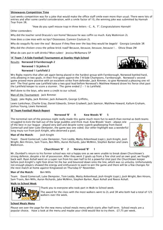 Shinewaves Competition Time
Last weeks competition was for a joke that would make the office staff smile even more than usual. There were lots of
entries and after some careful consideration, with a smile factor of 10, the winning joke was submitted by Hannah
Tear from 3R.
                 “How do you spell mouse trap in three letters - C, A, T”. Congratulations Hannah!
Other contenders:
Why did the teacher send Dracula’s son home? Because he was coffin so much. Katy Watkinson 2L
How does a cow moo with no lips? Oooooooo. Camren Coulson 2L
Why do seagulls fly over the sea? Because if they flew over the bay they would be bagels! Georgia Lonsdale 3R
Why did the chicken cross the yellow brick road? Because, because, because, because !… Olivia Shaw 2M

What do cats put in soft drinks? Mice cubes! Jessica McNamara 5P

‘A’ Team 7 A-Side Football Tournament at Stanley High School
Results: Norwood 0 Farnborough 2
         Norwood 1 St.Johns 0
         Norwood 1 Larkfield 2
Mrs Rigby reports that after yet again being placed in the hardest group with Farnborough, Norwood battled hard,
only allowing in two goals, in their first game against the 7 A-Side Champions, Farnborough. Norwood’s second
game proved more positive with an excellent strike from defender, Jack Rimmer, to give Norwood a pleasing one nil
win! The final game saw Larkfield take a two goal lead before Norwood’s Matthew Howard drove his fierce shot past
the Larkfield keeper to score a stunner. The game ended 2 – 1 to Larkfield.
Well done to the boys, who were a credit to our school.
Man of the Tournament: Jack Rimmer
Team: Jake Rigby, Jack Rimmer, Jack Ashworth, George Griffiths,
Lewis Lankshear, Charlie Gray, Daniel Edwards, Simon Gradwell, Jack Spencer, Matthew Howard, Kallum Graham,
Joshua Young, Lewis Harwood.
‘B’ Team Football Match Report
                                      Norwood ‘B’   0       Kew Woods ‘B’      5
The torrential rain of the previous night really made this game much more fun to watch than normal as both teams
struggled to kick the ball out of the large puddles and thick mud. Kew Woods’ team - always one
of the best in our league - played very well and despite some superb goalkeeping from David
Gomersall and later Luke Dempster, the game was one sided. Our other highlight was a wonderful
long mazy run from Josh Knight, who deserved a goal.
Man of the Match:       Josh Knight
Team: David Gomersall, Luke Dempster, Tom Leddy, Matty Aitkenhead (capt.), Josh Knight, Josh
Wright, Ben Hirons, Sam Travis, Ben Mills, Aaron Richards, Jake McMinn, Stephen Barker and Lewis
Watkinson.
                            Churchtown ‘B’     2    Norwood ‘B’     1
Mr. Dumbell’s return to his former school was not a happy one as we were unable to break down Churchtown’s
strong defence, despite a lot of possession. After they went 2 goals up from a fine shot and an own goal, we fought
back well. Ryan Ashall went on a super run from his own half to hit a powerful shot past the Churchtown keeper
before Josh Knight’s right foot drive hit the bar and bounced down onto the line, which was so unlucky. Unfortunately
not enough players showed the energy and enthusiasm to want to win the game and there will be a few changes for
the next match at home against Kingswood on Thursday 6th November.
Man of the Match:       Ben Mills
Team: David Gomersall, Luke Dempster, Tom Leddy, Matty Aitkenhead, Josh Knight (capt.), Josh Wright, Ben Hirons,
Sam Travis, Ben Mills, Aaron Richards, Jake McMinn, Stephen Barker, Ryan Ashall and Reece Ashall.
Walk to School Week
                        Thank you to everyone who took part in Walk to School week.
                        The award for the class with the most walkers went to 2L and 3R who both had a total of 125
                        walkers over the week.


School Meals Menu
Please see over the page for the new menu school meals menu which starts after half term. School meals are a
popular choice. Have a look at the menu and maybe your child would like to try them. £7.75 per week.
 