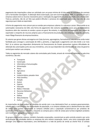 10
pagamento das importações e deve ser solicitada com um prazo mínimo de 16 dias antes da assinatura do contrato
com o fornecedor estrangeiro. A obtenção desta autorização, que vem ocorrendo desde 2005, é a garantia de que a
empresa cubana terá os recursos necessários para a realização do pagamento no prazo acordado com o fornecedor.
Trata-se, portanto, não de um fato que poderá dificultar o processo de exportação para Cuba, mas sim, de uma
segurança que é dada ao exportador.
A forma de pagamento mais comum para as vendas para empresas cubanas é a cobrança a prazo. Observando-se as
autorizações necessárias do CAD, esta forma de pagamento não costuma apresentar riscos para os exportadores
brasileiros além dos inerentes às vendas a prazo em geral. No entanto, é uma forma de pagamento que requer do
exportador o empenho de recursos próprios para o financiamento da produção e do embarque, exigindo, portanto,
maior fôlego financeiro da empresa brasileira.
Os setores que geram divisas estrangeiras em Cuba (turismo, agronegócios, farmacêutico) naturalmente terão maior
facilidade para conseguir a autorização do CAD e, portanto, a negociação e pagamento com eles tende a ser mais
fácil. Já os setores que dependem diretamente do financiamento do Estado apresentam maiores dificuldades de
obtenção das autorizações junto aos seus ministérios, uma vez que dependem das distribuições de cotas do governo
central para realizar suas compras.
Todos os segmentos do mercado cubano são controlados pelo Estado, através de ministérios dedicados a cada área
econômica. São eles:
• Transporte
• Construção
• Informática e Comunicações
• Alimentação
• Pesca
• Agricultura
• Saúde
• Indústria básica, pesada e leve
• Pólo Científico
• Aviação
• Açúcar
• Esporte
• Educação
• Rádio e Televisão
• Recursos Hidráulicos
• Turismo
• Defesa
• Meio Ambiente
• Cultura
As importações de Cuba podem ser divididas de acordo com o seu destinatário final: as compras governamentais,
voltadas para o atendimento das necessidades da população, e as compras voltadas para o abastecimento das redes
de varejo para turistas. Geralmente as compras voltadas para a população caracterizam-se por produtos de
qualidade inferior e preços reduzidos, enquanto as compras para a rede de varejo para turistas englobam produtos
com maior valor agregado e preços mais altos.
Os grupos empresariais cubanos, também chamados corporações, caracterizam-se pelo controle estatal e por certa
verticalização das atividades dentre as empresas de uma mesma corporação. Assim, uma única corporação pode
abranger uma empresa importadora, uma distribuidora e a rede de pontos de venda ao cliente final. O contato
 