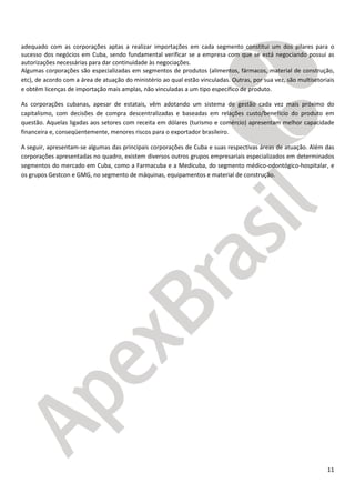 11
adequado com as corporações aptas a realizar importações em cada segmento constitui um dos pilares para o
sucesso dos negócios em Cuba, sendo fundamental verificar se a empresa com que se está negociando possui as
autorizações necessárias para dar continuidade às negociações.
Algumas corporações são especializadas em segmentos de produtos (alimentos, fármacos, material de construção,
etc), de acordo com a área de atuação do ministério ao qual estão vinculadas. Outras, por sua vez, são multisetoriais
e obtêm licenças de importação mais amplas, não vinculadas a um tipo específico de produto.
As corporações cubanas, apesar de estatais, vêm adotando um sistema de gestão cada vez mais próximo do
capitalismo, com decisões de compra descentralizadas e baseadas em relações custo/benefício do produto em
questão. Aquelas ligadas aos setores com receita em dólares (turismo e comércio) apresentam melhor capacidade
financeira e, conseqüentemente, menores riscos para o exportador brasileiro.
A seguir, apresentam-se algumas das principais corporações de Cuba e suas respectivas áreas de atuação. Além das
corporações apresentadas no quadro, existem diversos outros grupos empresariais especializados em determinados
segmentos do mercado em Cuba, como a Farmacuba e a Medicuba, do segmento médico-odontógico-hospitalar, e
os grupos Gestcon e GMG, no segmento de máquinas, equipamentos e material de construção.
 