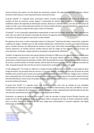 13
licença exclusiva para operar nos free-shops dos aeroportos cubanos. No segmento financeiro, controla o Banco
Financiero Internacional, o mais importante banco comercial de Cuba.
O grupo Cubalse10
é a segunda maior corporação cubana, atuando principalmente nos setores de distribuição
varejista de bens de consumo, venda, aluguel e manutenção de veículos para o turismo e no incipiente setor
imobiliário cubano. No segmento de distribuição varejista, destaca-se a rede Meridiano, com mais de 200 pontos de
venda em todo o país comercializando produtos de consumo desde alimentos até eletrodomésticos, passando por
confecções, cosméticos, artigos de decoração, móveis e brinquedos.
A Copextel11
é uma corporação independente especializada no setor de tecnologia, sendo líder neste segmento em
Cuba. Atua nos setores de atacado e prestação de serviços no segmento eletrônico e de informática, não dispondo,
no entanto, de licença do governo para atuar na rede varejista.
No segmento de turismo, a maior corporação cubana é a Cubanacan12
, detentora de hotéis, restaurantes, academias
e agências de viagem. Também atua na rede varejista voltada para o atendimento a turistas, com especial destaque
para as Tiendas Universo, com 300 pontos de vendas em todo o país, vários deles instalados nos próprios hotéis do
sistema Cubanacan. As Tiendas Universo vendem diversos tipos de artigos de luxo voltados para os turistas, tais
como perfumes, confecções, artigos esportivos, brinquedos e equipamentos eletrônicos.
Também no segmento de turismo está o grupo Gaviota, formado em 1988 e que vem apresentando as maiores taxas
de crescimento e investimento no setor nos últimos anos. Este grupo oferece serviços de hotelaria, transporte,
restaurantes e abastecimento de produtos a hotéis. Além da prestação de serviços em diversas esferas da hotelaria e
do turismo, controla também as Tiendas Gaviota, rede de lojas de souvenirs e artigos de luxo localizada nos hotéis da
rede. A atuação do grupo não se limita ao turismo convencional, compreende também o de saúde.
A rede Habaguanex13
foi criada em 1994 com a função principal de levantar recursos para a restauração da parte
antiga de Havana. Sua principal fonte de recursos é a sua rede varejista, composta por cerca de 70 pontos de venda
divididos entre comércio para turistas com produtos de alta qualidade (perfumes, charutos, relógios, etc) e comércio
para a população local com produtos de qualidade média-baixa (venda de todo tipo de mercadoria, desde alimentos
até eletrodomésticos). Outras áreas de atuação do grupo são a administração hoteleira e a construção e manutenção
do centro histórico de Havana.
O grupo Gran Caribe14
é a segunda maior rede hoteleira de Cuba, com mais da metade de suas atividades
administrada em sistema de parceria com grandes grupos hoteleiros internacionais, entre eles o Sol Meliá e o Accor.
Também atua no segmento de restaurantes e agência de viagens, sendo responsável pela administração de dois dos
mais famosos restaurantes de Cuba: La Floridita e La Bodeguita de en Medio.
Finalmente, no segmento de comércio para turistas, o líder de mercado é o grupo Caracol (Tiendas Caracol), que
dispõe de cerca de 300 pontos de venda nos principais hotéis e aeroportos de Cuba. A venda é totalmente voltada
para os turistas, oferecendo produtos de alto luxo, artigos para colecionadores e souvenirs regionais. Está ligado
diretamente ao Ministério de Turismo.
10
www.cubalse.cu
11
www.copextel.com.cu
12
www.cubanacan.cu
13
www.habaguanex.com
14
www.gran-caribe.com
 