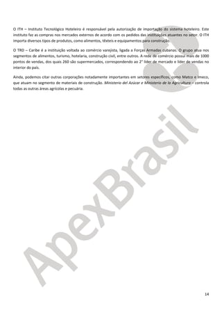14
O ITH – Instituto Tecnológico Hoteleiro é responsável pela autorização de importação do sistema hoteleiro. Este
instituto faz as compras nos mercados externos de acordo com os pedidos das instituições atuantes no setor. O ITH
importa diversos tipos de produtos, como alimentos, têxteis e equipamentos para construção.
O TRD – Caribe é a instituição voltada ao comércio varejista, ligada a Forças Armadas cubanas. O grupo atua nos
segmentos de alimentos, turismo, hotelaria, construção civil, entre outros. A rede de comércio possui mais de 1000
pontos de vendas, dos quais 260 são supermercados, correspondendo ao 2° líder de mercado e líder de vendas no
interior do país.
Ainda, podemos citar outras corporações notadamente importantes em setores específicos, como Matco e Imeco,
que atuam no segmento de materiais de construção. Ministerio del Azúcar e Ministerio de la Agricultura – controla
todas as outras áreas agrícolas e pecuária.
 
