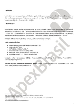 2
1. Objetivo
Este trabalho tem como objetivo a definição das oportunidades para os exportadores brasileiros em Cuba, tendo em
vista auxiliar as empresas e entidades parceiras que irão participar da XXVII Feira Internacional de Havana – FIHAV,
que acontecerá de 02 a 07 de novembro de 2009.
2. Perfil de Cuba
Cuba é a maior ilha das Antilhas, localizada no mar do Caribe. Limita-se a Norte com o Golfo do México, o estreito da
Flórida e o Oceano Atlântico, que a separa das Bahamas, a leste com o Canal do Vento, a Sul com o mar das Caraíbas
e a Oeste com o canal de Yucatán. O território de Cuba compreende a ilha de Cuba, a da Juventude e os pequenos
arquipélagos de Sabana, Camaguey, dos Canarreos e dos Jardins da Rainha. A área total é de 109,9 mil km21
.
Principais Cidades: Havana, Santiago de Cuba, Las Tunas, Camagüey e Holguín.
Dados Sócio-Econômicos:
• Moeda: Peso Cubano (CUP)2
e Peso Conversível (CUC)3
• Inflação (2007)1
: 2,8%
• PIB4
(2008)1
:: US$ 62,7 bilhões5
• Crescimento da economia (2008)1
: 4,3%
• Renda per capita estimada (2007)1
: US$ 5.210,00
• População (2008)1
: 11,2 milhões de habitantes
Principais países fornecedores (2008)1
: Venezuela(28,9%);Espanha(8,7%), China (6,6%), Panamá(5,7%) e
Canadá(5,6%). (ver gráfico 1)
Principais destinos das exportações cubanas (2008)1
: Canadá (20,9%); China (18,4%); Venezuela (11,3%); Países
Baixos (7,8%); Espanha (5,4%).(ver gráfico 2)
1
ONE: Oficina Nacional de Estadísticas de Cuba, Escritório Nacional de Estatísticas de Cuba
2
Utilizada nas transações internas do país.
3
Utilizada nas transações externas do país e no turismo. CUC 1,002 = US$1,00 (16/09/08, Banco Central do Brasil)
4
PIB – Produto Interno Bruto
5
Para conversão foi utilizado o CUC, com a proporção 1:1
 