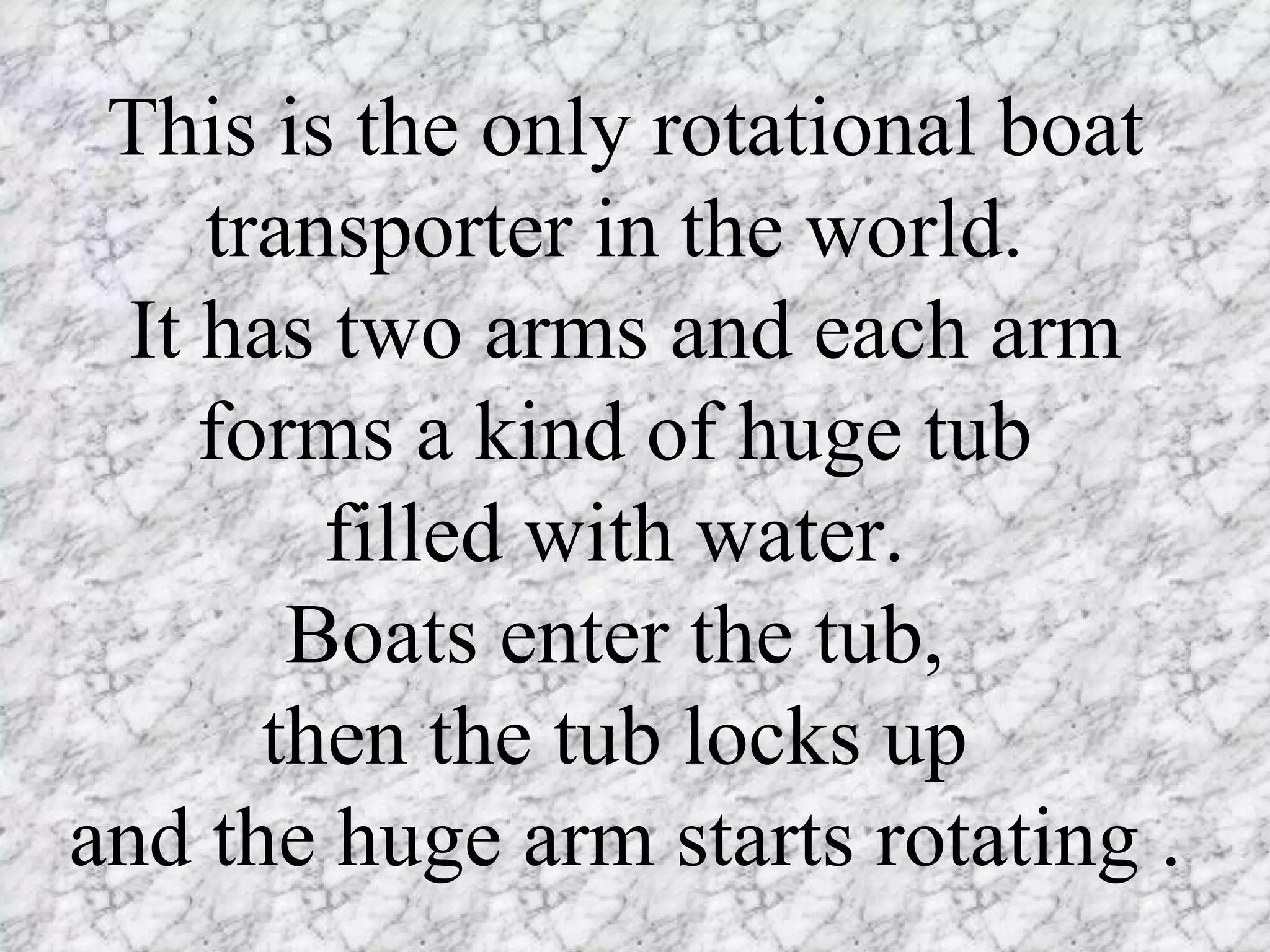 This is the only rotational boat transporter in the world.  It has two arms and each arm forms a kind of huge tub  filled with water.  Boats enter the tub,  then the tub locks up  and the huge arm starts rotating .  