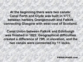 At the beginning there were two canals: Canal Forth and Clyde was built in 1777, between harbors Grangemouth and Falkirk  connecting Glasgow with west cost of Scotland.  Canal Union between Falkirk and Edinburgh was finished in 1822. Geographical difficulties created a difference of 79ft. in elevation, and the two canals were connected by 11 locks.  FRIDAYPAGE.com 