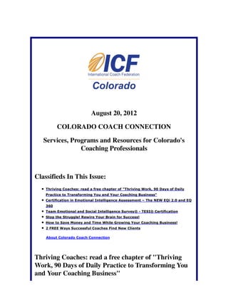 August 20, 2012

          COLORADO COACH CONNECTION

   Services, Programs and Resources for Colorado's
                Coaching Professionals



Classifieds In This Issue:
    Thriving Coaches: read a free chapter of "Thriving Work, 90 Days of Daily
    Practice to Transforming You and Your Coaching Business"
    Certification in Emotional Intelligence Assessment – The NEW EQi 2.0 and EQ
    360
    Team Emotional and Social Intelligence Survey® - TESI® Certification
    Stop the Struggle! Rewire Your Brain for Success!
    How to Save Money and Time While Growing Your Coaching Business!
    2 FREE Ways Successful Coaches Find New Clients

    About Colorado Coach Connection




Thriving Coaches: read a free chapter of "Thriving
Work, 90 Days of Daily Practice to Transforming You
and Your Coaching Business"
 