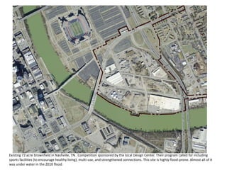 Existing 72 acre brownfield in Nashville, TN. Competition sponsored by the local Design Center. Their program called for including
sports facilities (to encourage healthy living), multi-use, and strengthened connections. This site is highly flood-prone. Almost all of it
was under water in the 2010 flood.
 