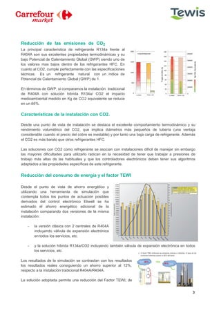 3
Reducción de las emisiones de CO2
La principal característica de refrigerante R134a frente al
R404A son sus excelentes propiedades termodinámicas y su
bajo Potencial de Calentamiento Global (GWP) siendo uno de
los valores mas bajos dentro de los refrigerantes HFC. En
cuanto al CO2, cumple perfectamente con las especificaciones
técnicas. Es un refrigerante natural con un índice de
Potencial de Calentamiento Global (GWP) de 1.
En términos de GWP, si comparamos la instalación tradicional
de R404A con solución hibrida R134a/ CO2 el impacto
medioambiental medido en Kg de CO2 equivalente se reduce
en un 65%.
Características de la instalación con CO2.
Desde una punto de vista de instalación se destaca el excelente comportamiento termodinámico y su
rendimiento volumétrico del CO2, que implica diámetros más pequeños de tubería (una ventaja
considerable cuando el precio del cobre es inestable) y por tanto una baja carga de refrigerante. Además
el CO2 es más barato que otros refrigerantes HFC.
Las soluciones con CO2 como refrigerante se asocian con instalaciones difícil de manejar sin embargo
las mayores dificultades para utilizarlo radican en la necesidad de tener que trabajar a presiones de
trabajo más altas de las habituales y que los controladores electrónicos deben tener sus algoritmos
adaptados a las propiedades específicas de este refrigerante.
Reducción del consumo de energía y el factor TEWI
Desde el punto de vista de ahorro energético y
utilizando una herramienta de simulación que
contempla todos los puntos de actuación posibles
derivados del control electrónico Eliwell se ha
estimado el ahorro energético adicional de la
instalación comparando dos versiones de la misma
instalación:
- la versión clásica con 2 centrales de R404A
incluyendo válvula de expansión electrónica
en todos los servicios, etc.
- y la solución híbrida R134a/CO2 incluyendo también válvula de expansión electrónica en todos
los servicios, etc.
Los resultados de la simulación se contrastan con los resultados
los resultados reales consiguiendo un ahorro superior al 12%,
respecto a la instalación tradicional R404A/R404A.
La solución adoptada permite una reducción del Factor TEWI, de
 