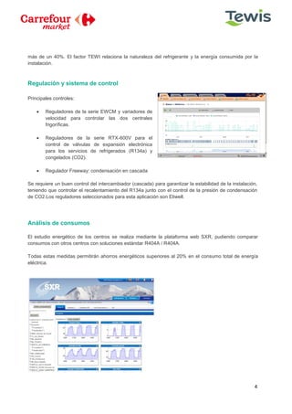 4
más de un 40%. El factor TEWI relaciona la naturaleza del refrigerante y la energía consumida por la
instalación.
Regulación y sistema de control
Principales controles:
 Reguladores de la serie EWCM y variadores de
velocidad para controlar las dos centrales
frigoríficas.
 Reguladores de la serie RTX-600V para el
control de válvulas de expansión electrónica
para los servicios de refrigerados (R134a) y
congelados (CO2).
 Regulador Freeway: condensación en cascada
Se requiere un buen control del intercambiador (cascada) para garantizar la estabilidad de la instalación,
teniendo que controlar el recalentamiento del R134a junto con el control de la presión de condensación
de CO2.Los reguladores seleccionados para esta aplicación son Eliwell.
Análisis de consumos
El estudio energético de los centros se realiza mediante la plataforma web SXR, pudiendo comparar
consumos con otros centros con soluciones estándar R404A / R404A.
Todas estas medidas permitirán ahorros energéticos superiores al 20% en el consumo total de energía
eléctrica.
 