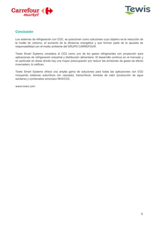 5
Conclusión
Los sistemas de refrigeración con CO2, se posicionan como soluciones cuyo objetivo es la reducción de
la huella de carbono, el aumento de la eficiencia energética y que forman parte de la apuesta de
responsabilidad con el medio ambiente del GRUPO CARREFOUR.
Tewis Smart Systems considera el CO2 como uno de los gases refrigerantes con proyección para
aplicaciones de refrigeración industrial y distribución alimentaria. El desarrollo continuo en el mercado y
en particular en áreas donde hay una mayor preocupación por reducir las emisiones de gases de efecto
invernadero, lo ratifican.
Tewis Smart Systems ofrece una amplia gama de soluciones para todas las aplicaciones con CO2
incluyendo sistemas subcríticos (en cascada), transcríticos, bombas de calor (producción de agua
sanitaria) y combinados amoníaco NH3/CO2.
www.tewis.com
 
