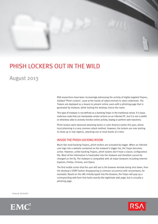 F R A U D R E P O R T
PHISH LOCKERS OUT IN THE WILD
August 2013
RSA researchers have been increasingly witnessing the activity of highly targeted Trojans,
dubbed ‘Phish Lockers’, used at the hands of cybercriminals to steal credentials. The
Trojans are deployed as a means to present online users with a phishing page that is
generated by malware, while locking the desktop, hence the name.
This type of malware is not defined as a banking Trojan in the traditional sense. It is basic
malicious code that can manipulate certain actions on an infected PC, but it is not a rootkit
or otherwise able to actively monitor online activity, keylog or perform web injections.
Phish lockers were observed attacking banks in Latin America earlier this year, where
local pharming is a very common attack method. However, the lockers are now starting
to show up in new regions, attacking one or more banks at a time.
INSIDE THE PHISH LOCKING ROOM
Much like most banking Trojans, phish lockers are activated by trigger. When an infected
user logs into a website contained on the malware’s trigger list, the Trojan becomes
active. However, unlike banking Trojans, phish lockers don’t have a classic configuration
file. Most of the information is hardcoded into the malware and therefore cannot be
changed on the fly. The malware is compatible with all major browsers including Internet
Explorer, Firefox, Chrome, and Opera.
The first visible action that the user will see is the browser window being shut down, then
the desktop’s START button disappearing (a common occurrence with ransomware, for
example). Based on the URL initially typed into the browser, the Trojan will pop-up a
corresponding web form that looks exactly like legitimate web page, but is actually a
phishing page.
 