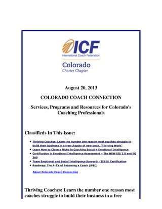 August 20, 2013
COLORADO COACH CONNECTION
Services, Programs and Resources for Colorado's
Coaching Professionals
Classifieds In This Issue:
Thriving Coaches: Learn the number one reason most coaches struggle to
build their business in a free chapter of new book, "Thriving Work"
Learn How to Claim a Niche in Coaching Social + Emotional Intelligence
Certification in Emotional Intelligence Assessment – The NEW EQi 2.0 and EQ
360
Team Emotional and Social Intelligence Survey® - TESI® Certification
Roadmap: The A-Z's of Becoming a Coach (iPEC)
About Colorado Coach Connection
Thriving Coaches: Learn the number one reason most
coaches struggle to build their business in a free
 