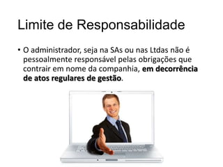 Limite de Responsabilidade
• O administrador, seja na SAs ou nas Ltdas não é
pessoalmente responsável pelas obrigações que
contrair em nome da companhia, em decorrência
de atos regulares de gestão.

 
