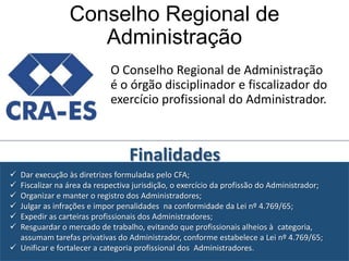 Conselho Regional de
Administração
O Conselho Regional de Administração
é o órgão disciplinador e fiscalizador do
exercício profissional do Administrador.

Finalidades







Dar execução às diretrizes formuladas pelo CFA;
Fiscalizar na área da respectiva jurisdição, o exercício da profissão do Administrador;
Organizar e manter o registro dos Administradores;
Julgar as infrações e impor penalidades na conformidade da Lei nº 4.769/65;
Expedir as carteiras profissionais dos Administradores;
Resguardar o mercado de trabalho, evitando que profissionais alheios à categoria,
assumam tarefas privativas do Administrador, conforme estabelece a Lei nº 4.769/65;
 Unificar e fortalecer a categoria profissional dos Administradores.

 