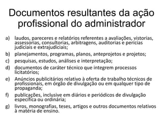 Documentos resultantes da ação
profissional do administrador
a) laudos, pareceres e relatórios referentes a avaliações, vistorias,
assessorias, consultorias, arbitragens, auditorias e perícias
judiciais e extrajudiciais;
b) planejamentos, programas, planos, anteprojetos e projetos;
c) pesquisas, estudos, análises e interpretação;
d) documentos de caráter técnico que integrem processos
licitatórios;
e) Anúncios publicitários relativo à oferta de trabalho técnicos de
profissionais, em órgão de divulgação ou em qualquer tipo de
propaganda;
f) publicações, inclusive em diários e periódicos de divulgação
específica ou ordinária;
g) livros, monografias, teses, artigos e outros documentos relativos
à matéria de ensino.

 