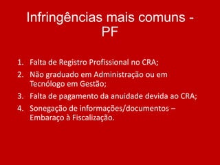 Infringências mais comuns PF
1. Falta de Registro Profissional no CRA;
2. Não graduado em Administração ou em
Tecnólogo em Gestão;
3. Falta de pagamento da anuidade devida ao CRA;
4. Sonegação de informações/documentos –
Embaraço à Fiscalização.

 
