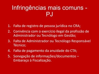 Infringências mais comuns PJ
1. Falta de registro de pessoa jurídica no CRA;
2. Conivência com o exercício ilegal da profissão de
Administrador ou Tecnólogo em Gestão;
3. Falta de Administrador ou Tecnólogo Responsável
Técnico;
4. Falta de pagamento da anuidade do CTA;
5. Sonegação de informações/documentos –
Embaraço à Fiscalização.

 