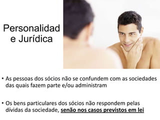 Personalidad
e Jurídica

• As pessoas dos sócios não se confundem com as sociedades
das quais fazem parte e/ou administram
• Os bens particulares dos sócios não respondem pelas
dívidas da sociedade, senão nos casos previstos em lei

 