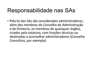 Responsabilidade nas SAs
• Pela lei das SAs são considerados administradores,
além dos membros do Conselho de Administração
e da Diretoria, os membros de quaisquer órgãos,
criados pelo estatuto, com funções técnicas ou
destinadas a aconselhar administradores (Conselho
Consultivo, por exemplo)

 
