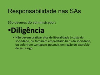 Responsabilidade nas SAs
São deveres do administrador:

•Diligência
• Não devem praticar atos de liberalidade à custa da
sociedade, ou tomarem emprestado bens da sociedade,
ou auferirem vantagens pessoais em razão do exercício
de seu cargo

 