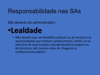 Responsabilidade nas SAs
São deveres do administrador:

•Lealdade
• Não devem usar em benefício próprio ou de terceiros as
oportunidades que tenham conhecimento; omitir-se no
exercício de suas funções visando benefício próprio ou
de terceiros, até mesmo antes de chegarem a
conhecimento público

 
