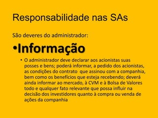 Responsabilidade nas SAs
São deveres do administrador:

•Informação
• O administrador deve declarar aos acionistas suas
posses e bens; poderá informar, a pedido dos acionistas,
as condições do contrato que assinou com a companhia,
bem como os benefícios que esteja recebendo; deverá
ainda informar ao mercado, à CVM e à Bolsa de Valores
todo e qualquer fato relevante que possa influir na
decisão dos investidores quanto à compra ou venda de
ações da companhia

 