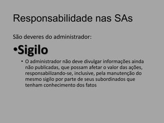 Responsabilidade nas SAs
São deveres do administrador:

•Sigilo
• O administrador não deve divulgar informações ainda
não publicadas, que possam afetar o valor das ações,
responsabilizando-se, inclusive, pela manutenção do
mesmo sigilo por parte de seus subordinados que
tenham conhecimento dos fatos

 