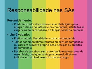 Responsabilidade nas SAs
Resumidamente:
• O administrador deve exercer suas atribuições para
atingir os fins e no interesse da companhia, satisfeitas as
exigências do bem público e a função social da empresa.

• Lhe é vedado:
• Praticar ato de liberalidade à custa da companhia
• Tomar por empréstimo recursos ou bens da companhia,
ou usar em proveito próprio bens, serviços ou créditos
da companhia
• Receber de terceiros, sem autorização estatutária ou da
Assembleia, qualquer vantagem pessoal, direta ou
indireta, em razão do exercício do seu cargo

 