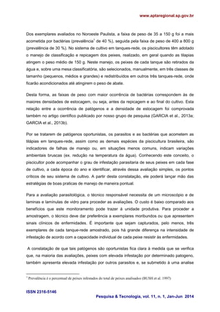www.aptaregional.sp.gov.br
ISSN 2316-5146
Pesquisa & Tecnologia, vol. 11, n. 1, Jan-Jun 2014
Dos exemplares avaliados no Noroeste Paulista, a faixa de peso de 35 a 150 g foi a mais
acometida por bactérias (prevalência1
de 40 %), seguida pela faixa de peso de 400 a 800 g
(prevalência de 30 %). No sistema de cultivo em tanques-rede, os piscicultores têm adotado
o manejo de classificação e repicagem dos peixes, realizado, em geral quando as tilapias
atingem o peso médio de 150 g. Neste manejo, os peixes de cada tanque são retirados da
água e, sobre uma mesa classificatória, são selecionados, manualmente, em três classes de
tamanho (pequenos, médios e grandes) e redistribuídos em outros três tanques-rede, onde
ficarão acondicionados até atingirem o peso de abate.
Desta forma, as faixas de peso com maior ocorrência de bactérias correspondem às de
maiores densidades de estocagem, ou seja, antes da repicagem e ao final do cultivo. Esta
relação entre a ocorrência de patógenos e a densidade de estocagem foi comprovada
também no artigo científico publicado por nosso grupo de pesquisa (GARCIA et al., 2013a;
GARCIA et al., 2013b).
Por se tratarem de patógenos oportunistas, os parasitos e as bactérias que acometem as
tilápias em tanques-rede, assim como as demais espécies da piscicultura brasileira, são
indicadores de falhas de manejo ou, em situações menos comuns, indicam variações
ambientais bruscas (ex. redução na temperatura da água). Conhecendo este conceito, o
piscicultor pode acompanhar o grau de infestação parasitaria de seus peixes em cada fase
de cultivo, a cada época do ano e identificar, através dessa avaliação simples, os pontos
críticos de seu sistema de cultivo. A partir desta constatação, ele poderá lançar mão das
estratégias de boas praticas de manejo de maneira pontual.
Para a avaliação parasitológica, o técnico responsável necessita de um microscópio e de
laminas e lamínulas de vidro para proceder as avaliações. O custo é baixo comparado aos
benefícios que este monitoramento pode trazer à unidade produtiva. Para proceder a
amostragem, o técnico deve dar preferência a exemplares moribundos ou que apresentem
sinais clínicos de enfermidades. É importante que sejam capturados, pelo menos, três
exemplares de cada tanque-rede amostrado, pois há grande diferença na intensidade de
infestação de acordo com a capacidade individual de cada peixe resistir às enfermidades.
A constatação de que tais patógenos são oportunistas fica clara à medida que se verifica
que, na maioria das avaliações, peixes com elevada infestação por determinado patogeno,
também apresenta elevada infestação por outros parasitos e, se submetido à uma analise
1
Prevalência é o percentual de peixes infestados do total de peixes analisados (BUSH et al. 1997)
 