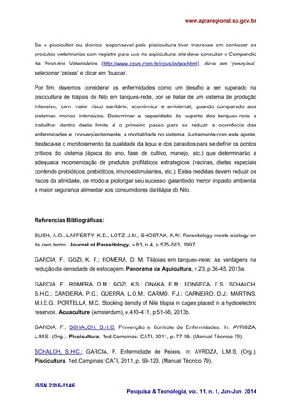 www.aptaregional.sp.gov.br
ISSN 2316-5146
Pesquisa & Tecnologia, vol. 11, n. 1, Jan-Jun 2014
Se o piscicultor ou técnico responsável pela piscicultura tiver interesse em conhecer os
produtos veterinários com registro para uso na aqüicultura, ele deve consultar o Compendio
de Produtos Veterinários (http://www.cpvs.com.br/cpvs/index.html), clicar em ‘pesquisa’,
selecionar ‘peixes’ e clicar em ‘buscar’.
Por fim, devemos considerar as enfermidades como um desafio a ser superado na
piscicultura de tilápias do Nilo em tanques-rede, por se tratar de um sistema de produção
intensivo, com maior risco sanitário, econômico e ambiental, quando comparado aos
sistemas menos intensivos. Determinar a capacidade de suporte dos tanques-rede e
trabalhar dentro deste limite é o primeiro passo para se reduzir a ocorrência das
enfermidades e, conseqüentemente, a mortalidade no sistema. Juntamente com este ajuste,
destaca-se o monitoramento da qualidade da água e dos parasitos para se definir os pontos
críticos do sistema (época do ano, fase de cultivo, manejo, etc.) que determinarão a
adequada recomendação de produtos profiláticos estratégicos (vacinas, dietas especiais
contendo probióticos, prebióticos, imunoestimulantes, etc.). Estas medidas devem reduzir os
riscos da atividade, de modo a prolongar seu sucesso, garantindo menor impacto ambiental
e maior segurança alimentar aos consumidores da tilápia do Nilo.
Referencias Bibliográficas:
BUSH, A.O., LAFFERTY, K.D., LOTZ, J.M., SHOSTAK, A.W. Parasitology meets ecology on
its own terms. Journal of Parasitology, v.83, n.4, p.575-583, 1997.
GARCIA, F.; GOZI, K. F.; ROMERA, D. M. Tilápias em tanques-rede: As vantagens na
redução da densidade de estocagem. Panorama da Aquicultura, v.23, p.36-45, 2013a.
GARCIA, F.; ROMERA, D.M.; GOZI, K.S.; ONAKA, E.M.; FONSECA, F.S.; SCHALCH,
S.H.C.; CANDEIRA, P.G.; GUERRA, L.O.M.; CARMO, F.J.; CARNEIRO, D.J.; MARTINS,
M.I.E.G.; PORTELLA, M.C. Stocking density of Nile tilapia in cages placed in a hydroelectric
reservoir. Aquaculture (Amsterdam), v.410-411, p.51-56, 2013b.
GARCIA, F.; SCHALCH, S.H.C. Prevenção e Controle de Enfermidades. In: AYROZA,
L.M.S. (Org.). Piscicultura. 1ed.Campinas: CATI, 2011, p. 77-95. (Manual Técnico 79).
SCHALCH, S.H.C.; GARCIA, F. Enfermidade de Peixes. In: AYROZA, L.M.S. (Org.).
Piscicultura. 1ed.Campinas: CATI, 2011, p. 99-123. (Manual Técnico 79).
 