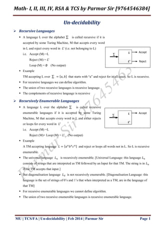 Math- I, II, III, IV, RSA & TCS by Parmar Sir [9764546384]
MU | TCS/FA | Un-decidability | Feb 2014 | Parmar Sir Page 1
Un-decidability
 Recursive Languages
 A language L over the alphabet is called recursive if it is
accepted by some Turing Machine, M that accepts every word
in L and reject every word in (i.e. not belonging to L)
i.e. Accept (M) =L
Reject (M) =
Loop (M) = (No output)
 Example
TM accepting L over that starts with “a” and reject for in all cases. So L is recursive.
 For recursive languages we can define algorithm.
 The union of two recursive languages is recursive language.
 The complements of recursive language is recursive
 Recursively Enumerable Languages
 A language L over the alphabet is called recursive
enumerable languages if it is accepted by some Turing
Machine, M that accepts every word in L and either rejects
or loops for every word in
i.e. Accept (M) =L
Reject (M)+ Loop (M) = (No output)
 Example
A TM accepting language and reject or loops all words not in L. So L is recursive
enumerable.
 The universal language is recursively enumerable. [Universal Language: this language
consists of strings that are interpreted as TM followed by an Input for that TM. The string is in
if the TM accepts that input.]
 But diagonalisation language is not recursively enumerable. [Diagonalisation Language: this
language is the set of strings of 0’s and 1’s that when interpreted as a TM, are in the language of
that TM]
 For recursive enumerable languages we cannot define algorithm.
 The union of two recursive enumerable languages is recursive enumerable language.

Accept
Reject
L
L’

AcceptL
L’
 