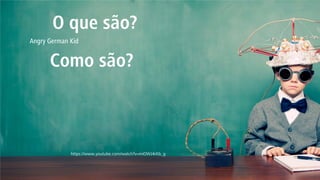 Como são? 
O que são? 
https://www.youtube.com/watch?v=miOWJ4rKb_g 
Angry German Kid  