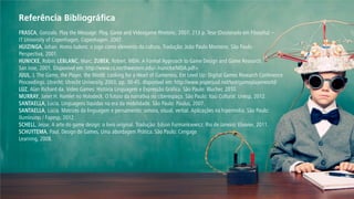 FRASCA, Gonzalo. Play the Message: Play, Game and Videogame Rhetoric. 2007. 213 p. Tese (Doutorado em Filosofia) – 
IT University of Copenhagen, Copenhagen. 2007. 
HUIZINGA, Johan. Homo ludens: o jogo como elemento da cultura. Tradução: João Paulo Monteiro. São Paulo: 
Perspectiva, 2001. 
HUNICKE, Robin; LEBLANC, Marc; ZUBEK, Robert. MDA: A Formal Approach to Game Design and Game Research. 
San Jose, 2001. Disponível em: http://www.cs.northwestern.edu/~hunicke/MDA.pdf> 
JUUL, J. The Game, the Player, the World: Looking for a Heart of Gameness. Em Level Up: Digital Games Research Conference Proceedings. Utrecht: Utrecht University, 2003, pp. 30-45. disponível em: http://www.jesperjuul.net/text/gameplayerworld/ 
LUZ, Alan Richard da. Vídeo Games: História Linguagem e Expressão Gráfica. São Paulo: Blucher, 2010. 
MURRAY, Janet H. Hamlet no Holodeck. O futuro da narrativa no ciberespaço. São Paulo: Itaú Cultural: Unesp, 2012. 
SANTAELLA, Lúcia. Linguagens líquidas na era da mobilidade. São Paulo: Paulus, 2007. 
SANTAELLA, Lúcia. Matrizes da linguagem e pensamento: sonora, visual, verbal. Aplicações na hipermídia. São Paulo: 
Iluminuras / Fapesp, 2012. 
SCHELL, Jesse. A arte do game design: o livro original. Tradução: Edson Furmankiewicz. Rio de Janeiro: Elsevier, 2011. 
SCHUYTEMA, Paul. Design de Games, Uma abordagem Prática. São Paulo: Cengage 
Learning, 2008. 
Referência Bibliográfica  