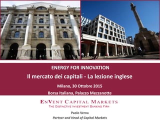 ENERGY FOR INNOVATION
Il mercato dei capitali - La lezione inglese
Milano, 30 Ottobre 2015
Borsa Italiana, Palazzo Mezzanotte
Paolo Verna
Partner and Head of Capital Markets
 