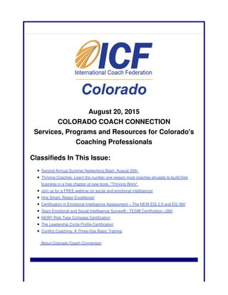 August 20, 2015
COLORADO COACH CONNECTION
Services, Programs and Resources for Colorado's
Coaching Professionals
Classifieds In This Issue:
Second Annual Summer Networking Bash: August 20th
Thriving Coaches: Learn the number one reason most coaches struggle to build their
business in a free chapter of new book, "Thriving Work"
Join us for a FREE webinar on social and emotional intelligence!
Hire Smart, Retain Excellence!
Certification in Emotional Intelligence Assessment – The NEW EQi 2.0 and EQ 360
Team Emotional and Social Intelligence Survey® - TESI® Certification <360
NEW!! Risk Type Compass Certification
The Leadership Circle Profile Certification
Conflict Coaching: A Three-Day Basic Training
About Colorado Coach Connection
 