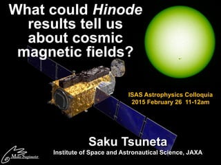 What could Hinode
results tell us
about cosmic
magnetic fields?
1
Saku Tsuneta
Institute of Space and Astronautical Science, JAXA
ISAS Astrophysics Colloquia
2015 February 26 11-12am
 
