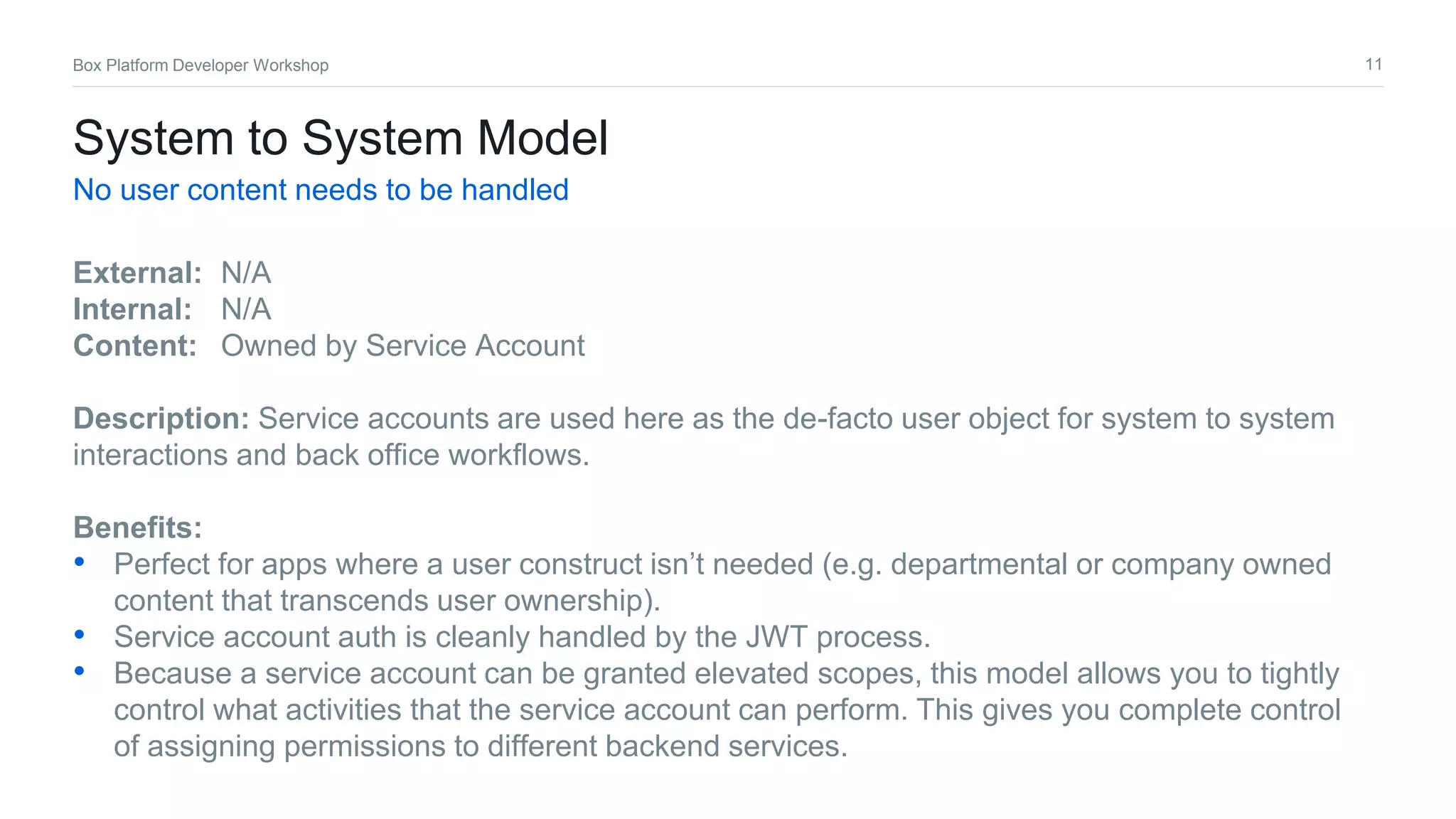 11Box Platform Developer Workshop
System to System Model
No user content needs to be handled
External: N/A
Internal: N/A
Content: Owned by Service Account
Description: Service accounts are used here as the de-facto user object for system to system
interactions and back office workflows.
Benefits:
• Perfect for apps where a user construct isn’t needed (e.g. departmental or company owned
content that transcends user ownership).
• Service account auth is cleanly handled by the JWT process.
• Because a service account can be granted elevated scopes, this model allows you to tightly
control what activities that the service account can perform. This gives you complete control
of assigning permissions to different backend services.
 
