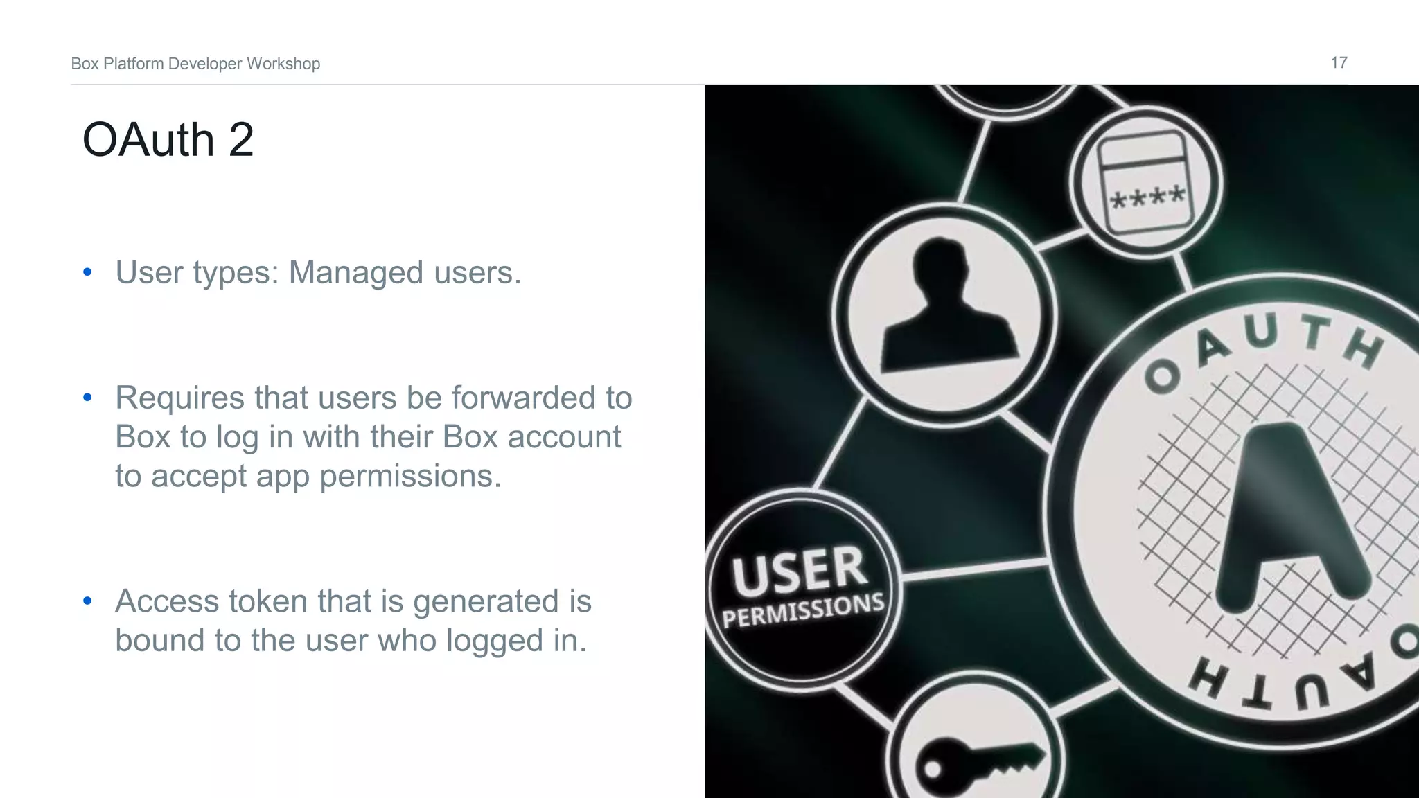 17Box Platform Developer Workshop
OAuth 2
• User types: Managed users.
• Requires that users be forwarded to
Box to log in with their Box account
to accept app permissions.
• Access token that is generated is
bound to the user who logged in.
 