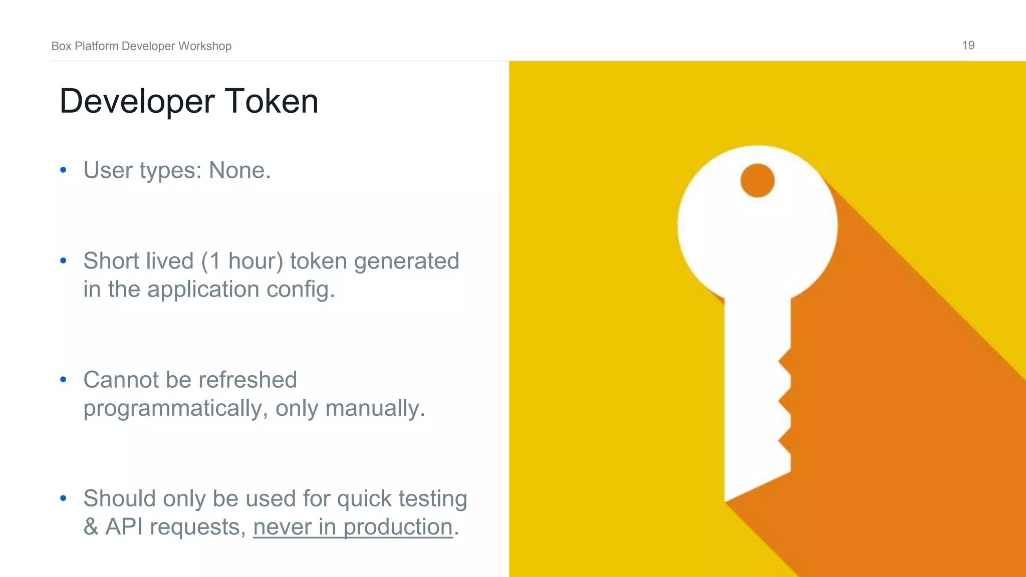 19Box Platform Developer Workshop
Developer Token
• User types: None.
• Short lived (1 hour) token generated
in the application config.
• Cannot be refreshed
programmatically, only manually.
• Should only be used for quick testing
& API requests, never in production.
 