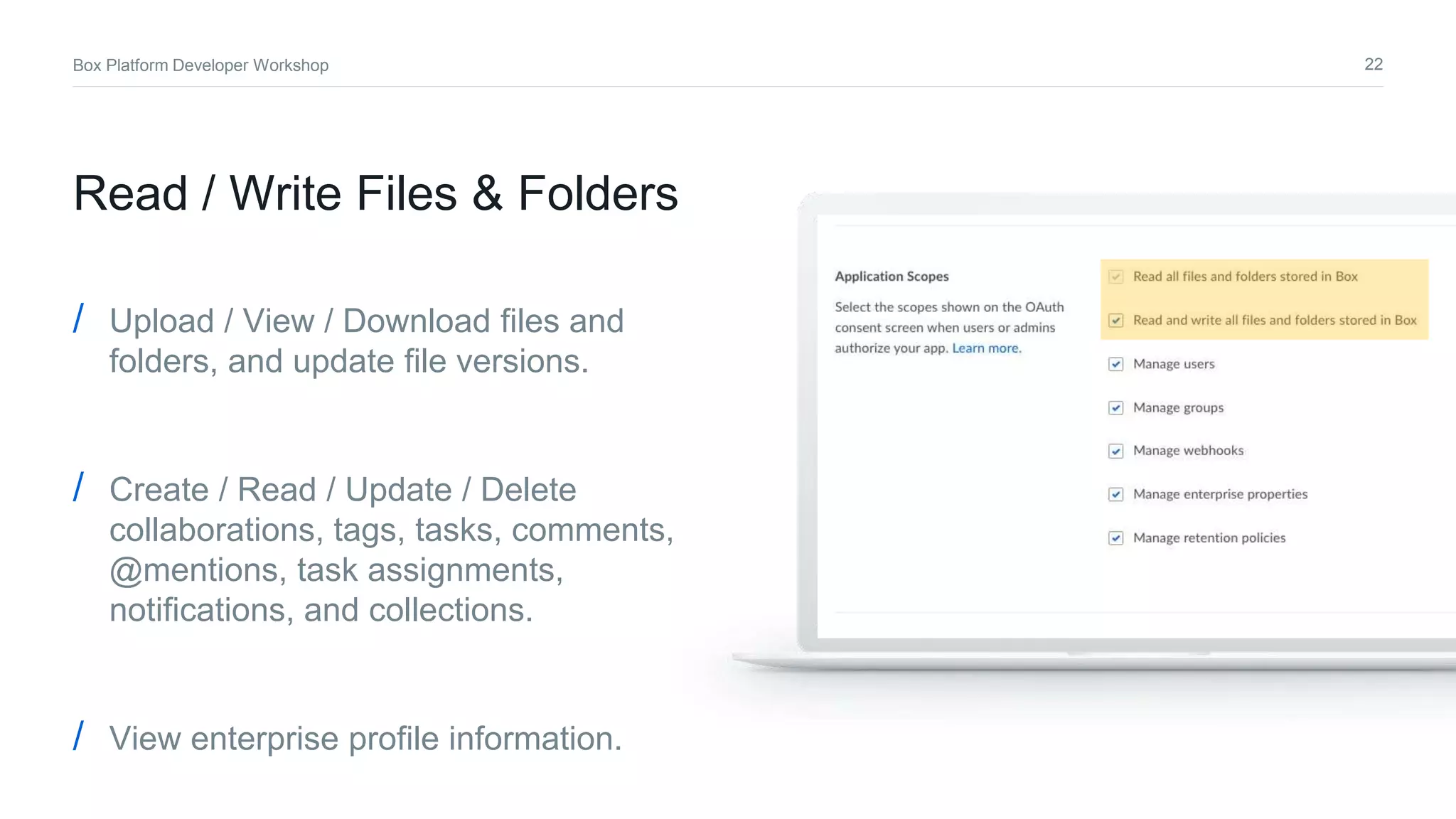 22Box Platform Developer Workshop
Read / Write Files & Folders
/ Upload / View / Download files and
folders, and update file versions.
/ Create / Read / Update / Delete
collaborations, tags, tasks, comments,
@mentions, task assignments,
notifications, and collections.
/ View enterprise profile information.
 