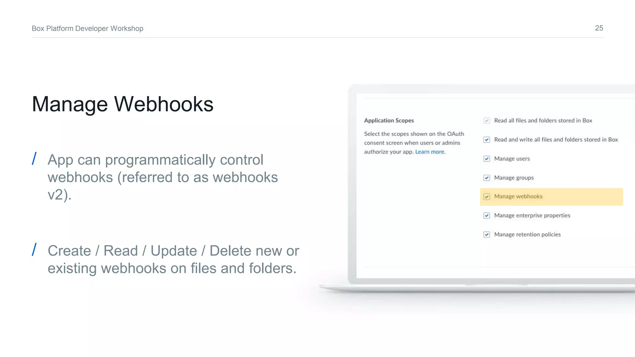 25Box Platform Developer Workshop
/ App can programmatically control
webhooks (referred to as webhooks
v2).
/ Create / Read / Update / Delete new or
existing webhooks on files and folders.
Manage Webhooks
 