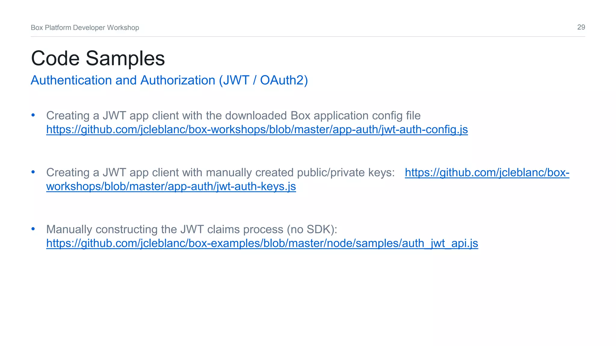 29Box Platform Developer Workshop
• Creating a JWT app client with the downloaded Box application config file
https://github.com/jcleblanc/box-workshops/blob/master/app-auth/jwt-auth-config.js
• Creating a JWT app client with manually created public/private keys: https://github.com/jcleblanc/box-
workshops/blob/master/app-auth/jwt-auth-keys.js
• Manually constructing the JWT claims process (no SDK):
https://github.com/jcleblanc/box-examples/blob/master/node/samples/auth_jwt_api.js
Code Samples
Authentication and Authorization (JWT / OAuth2)
 