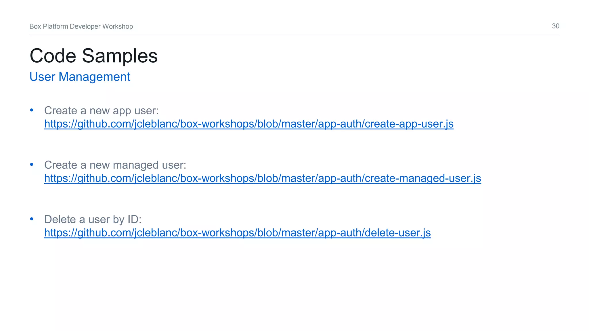 30Box Platform Developer Workshop
• Create a new app user:
https://github.com/jcleblanc/box-workshops/blob/master/app-auth/create-app-user.js
• Create a new managed user:
https://github.com/jcleblanc/box-workshops/blob/master/app-auth/create-managed-user.js
• Delete a user by ID:
https://github.com/jcleblanc/box-workshops/blob/master/app-auth/delete-user.js
Code Samples
User Management
 