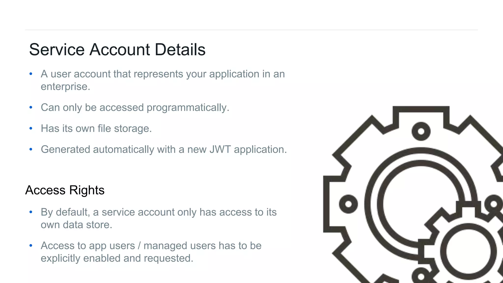 33Box Platform Developer Workshop
Service Account Details
• A user account that represents your application in an
enterprise.
• Can only be accessed programmatically.
• Has its own file storage.
• Generated automatically with a new JWT application.
• By default, a service account only has access to its
own data store.
• Access to app users / managed users has to be
explicitly enabled and requested.
Access Rights
 