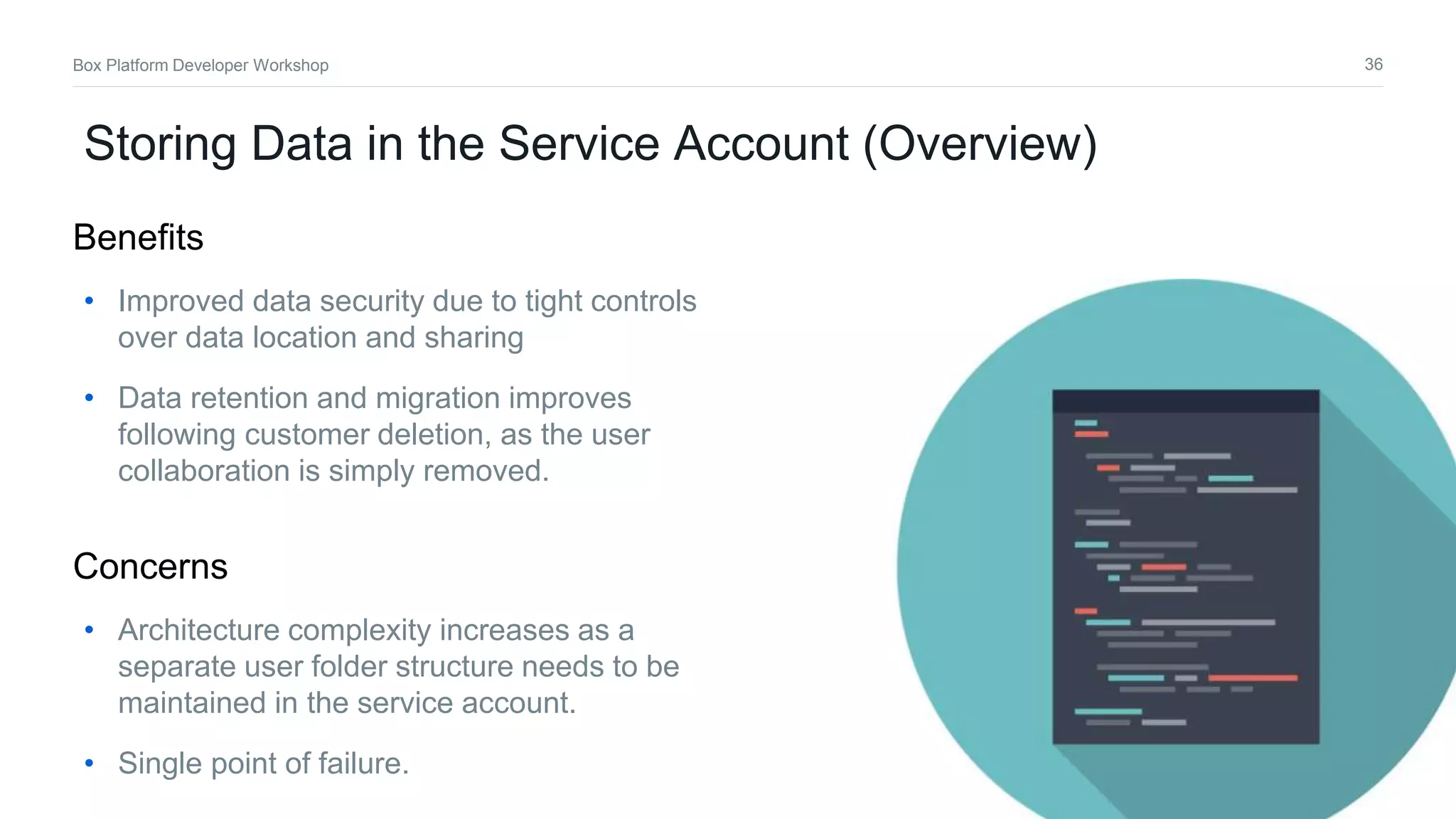 36Box Platform Developer Workshop
Storing Data in the Service Account (Overview)
• Improved data security due to tight controls
over data location and sharing
• Data retention and migration improves
following customer deletion, as the user
collaboration is simply removed.
Benefits
• Architecture complexity increases as a
separate user folder structure needs to be
maintained in the service account.
• Single point of failure.
Concerns
 