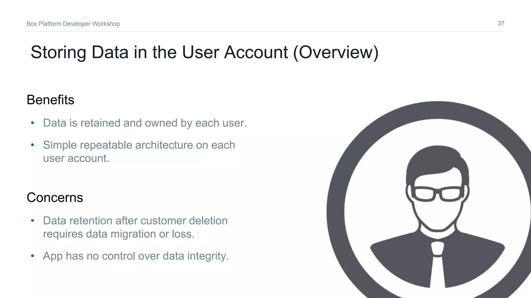 37Box Platform Developer Workshop
Storing Data in the User Account (Overview)
• Data is retained and owned by each user.
• Simple repeatable architecture on each
user account.
Benefits
• Data retention after customer deletion
requires data migration or loss.
• App has no control over data integrity.
Concerns
 