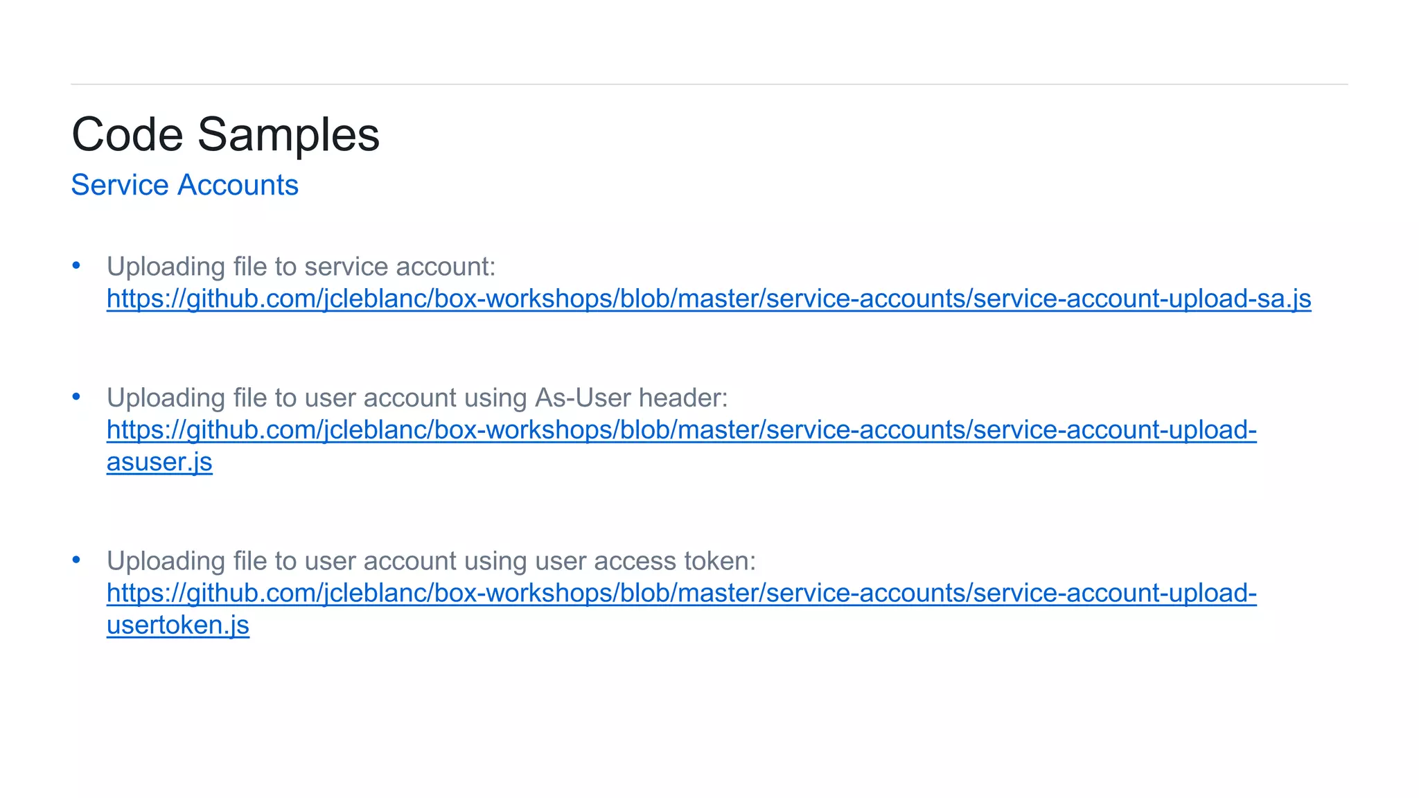 44Box Platform Developer Workshop
• Uploading file to service account:
https://github.com/jcleblanc/box-workshops/blob/master/service-accounts/service-account-upload-sa.js
• Uploading file to user account using As-User header:
https://github.com/jcleblanc/box-workshops/blob/master/service-accounts/service-account-upload-
asuser.js
• Uploading file to user account using user access token:
https://github.com/jcleblanc/box-workshops/blob/master/service-accounts/service-account-upload-
usertoken.js
Code Samples
Service Accounts
 